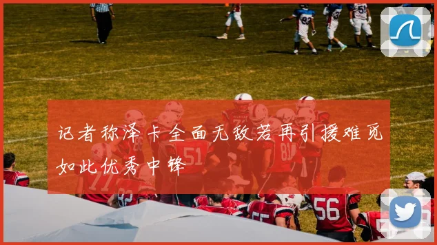 记者称泽卡全面无敌若再引援难觅如此优秀中锋
