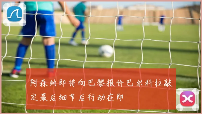 阿森纳即将向巴黎报价巴尔科拉敲定最后细节后行动在即