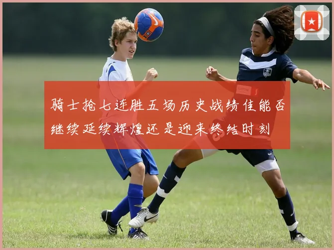 骑士抢七连胜五场历史战绩佳能否继续延续辉煌还是迎来终结时刻