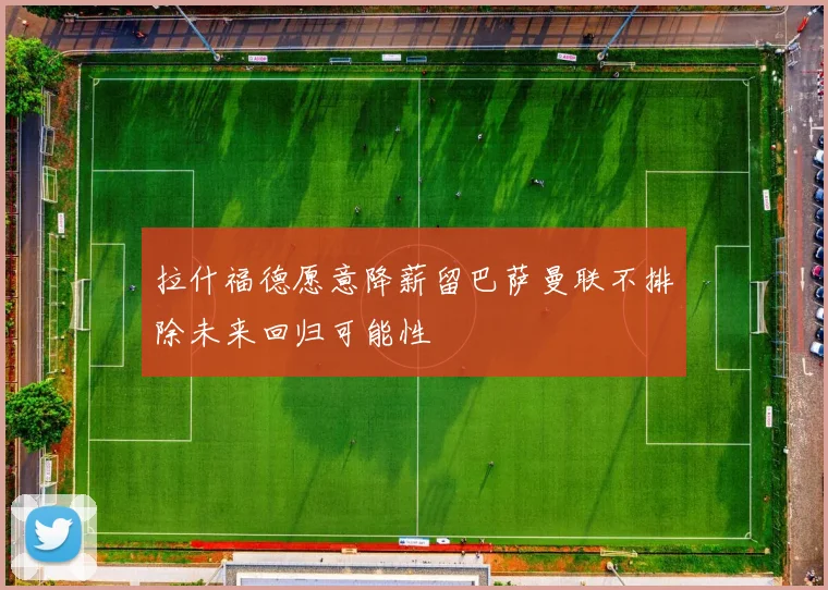 拉什福德愿意降薪留巴萨曼联不排除未来回归可能性