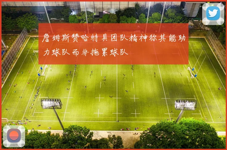 詹姆斯赞哈特具团队精神称其能助力球队而非拖累球队