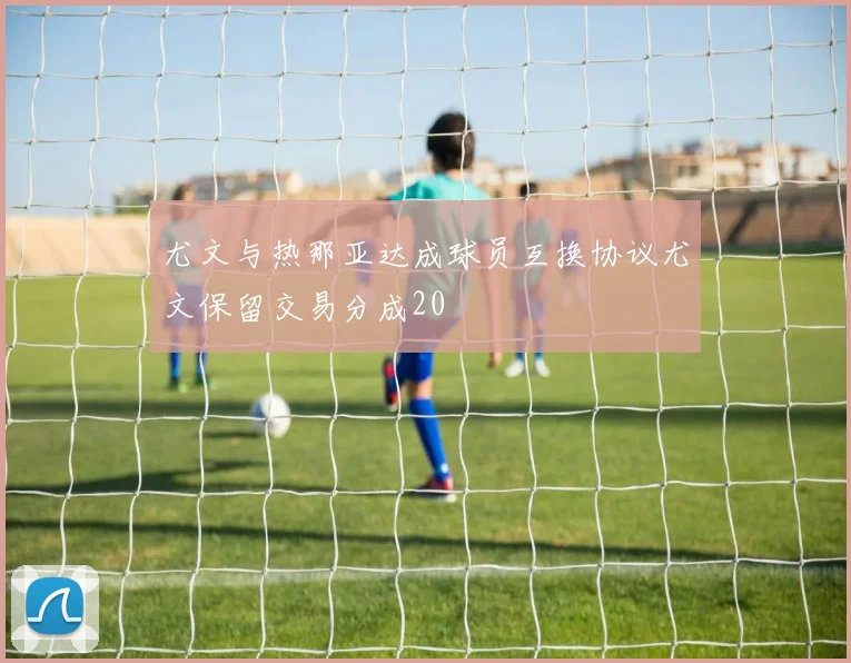 尤文与热那亚达成球员互换协议尤文保留交易分成20
