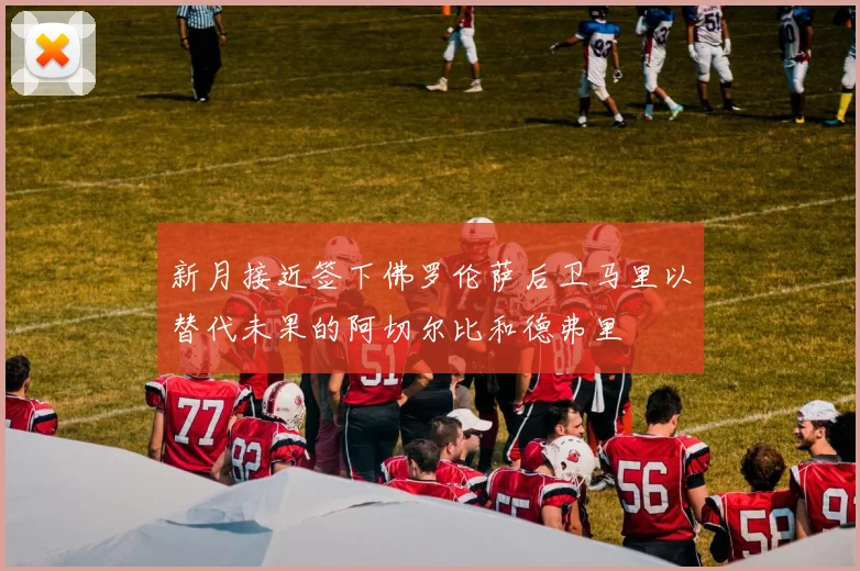 新月接近签下佛罗伦萨后卫马里以替代未果的阿切尔比和德弗里