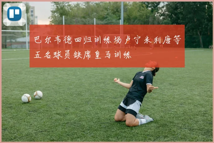 巴尔韦德回归训练场卢宁米利唐等五名球员缺席皇马训练