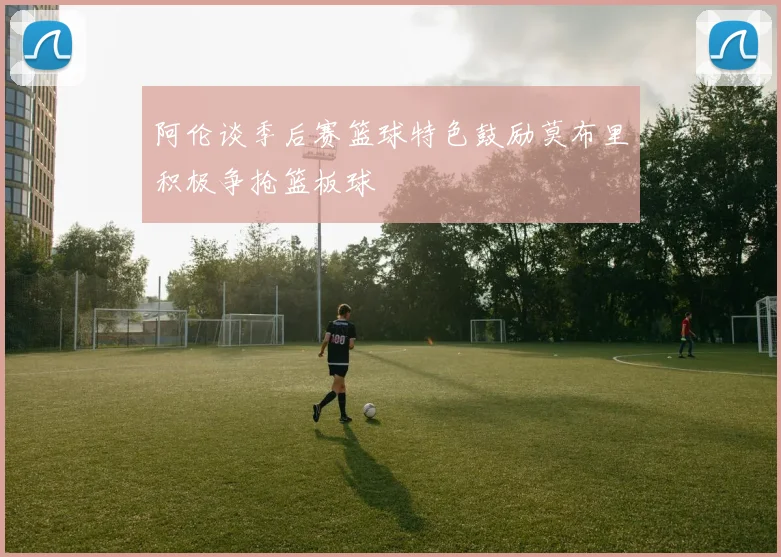 阿伦谈季后赛篮球特色鼓励莫布里积极争抢篮板球