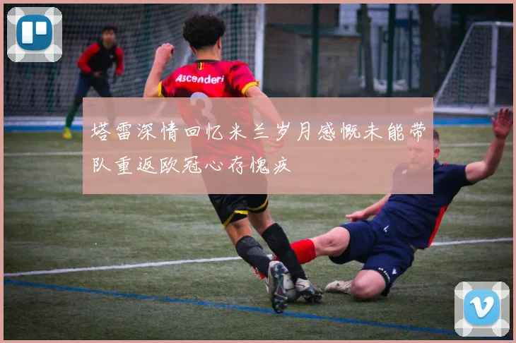 塔雷深情回忆米兰岁月感慨未能带队重返欧冠心存愧疚