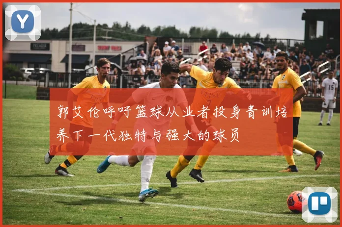 郭艾伦呼吁篮球从业者投身青训培养下一代独特与强大的球员