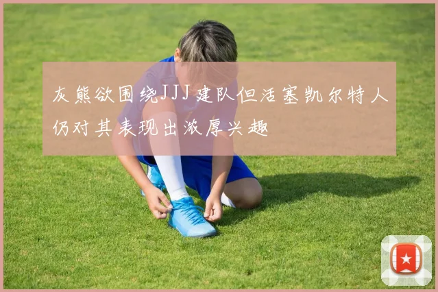 灰熊欲围绕JJJ建队但活塞凯尔特人仍对其表现出浓厚兴趣