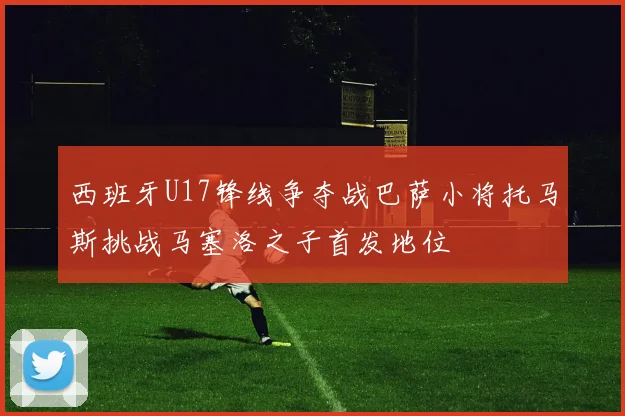 西班牙U17锋线争夺战巴萨小将托马斯挑战马塞洛之子首发地位