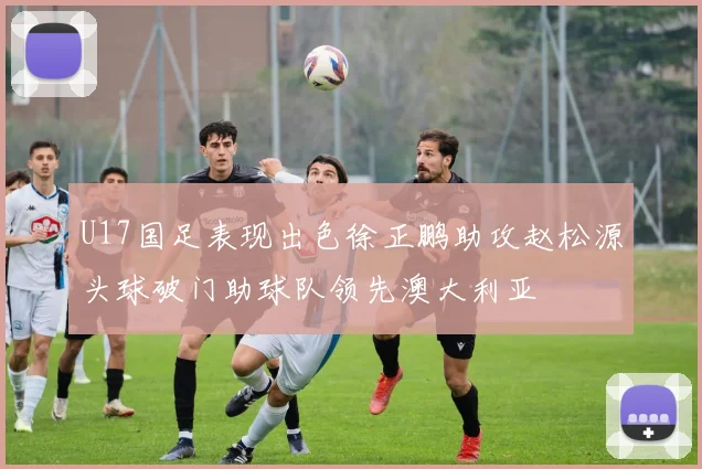 U17国足表现出色徐正鹏助攻赵松源头球破门助球队领先澳大利亚