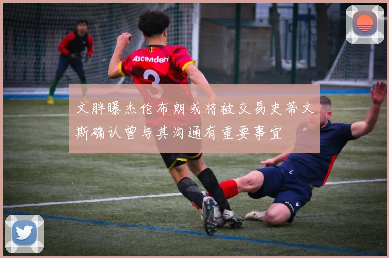 文胖曝杰伦布朗或将被交易史蒂文斯确认曾与其沟通有重要事宜