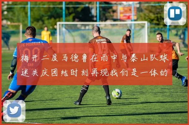 梅开二度马德鲁在雨中与泰山队球迷共庆团结时刻再现我们是一体的精神