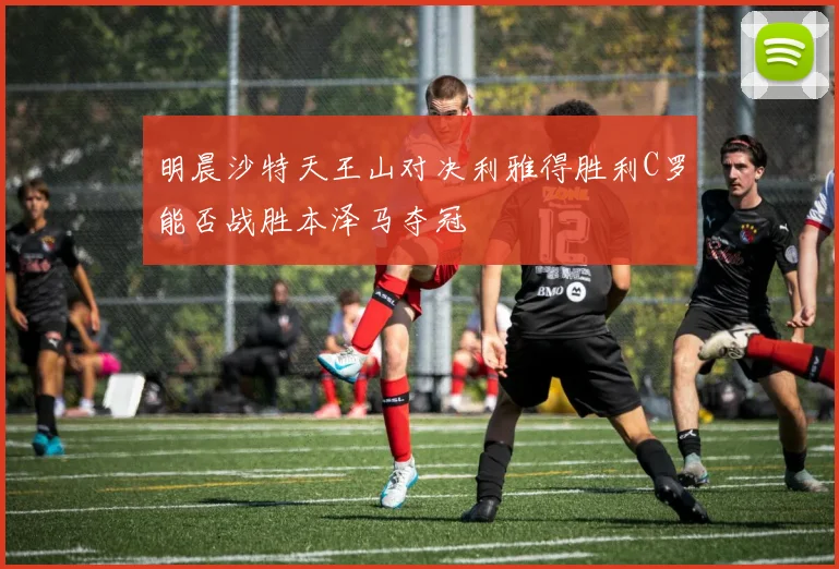 明晨沙特天王山对决利雅得胜利C罗能否战胜本泽马夺冠