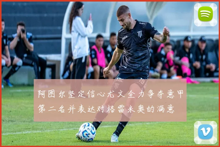 阿图尔坚定信心尤文全力争夺意甲第二名并表达对格雷米奥的满意