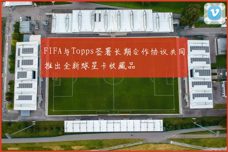 FIFA与Topps签署长期合作协议共同推出全新球星卡收藏品