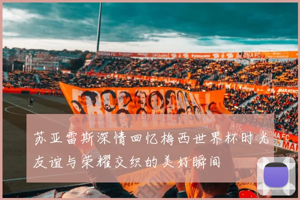 苏亚雷斯深情回忆梅西世界杯时光友谊与荣耀交织的美好瞬间