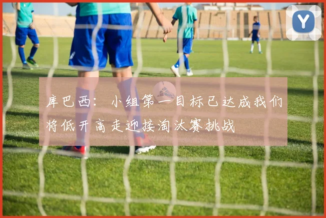 库巴西：小组第一目标已达成我们将低开高走迎接淘汰赛挑战