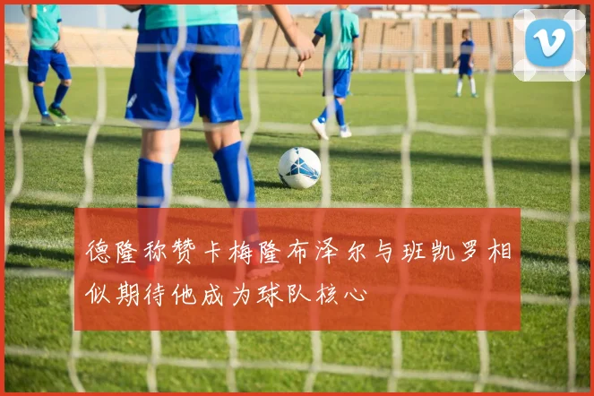 德隆称赞卡梅隆布泽尔与班凯罗相似期待他成为球队核心