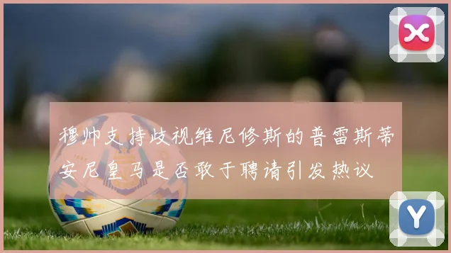 穆帅支持歧视维尼修斯的普雷斯蒂安尼皇马是否敢于聘请引发热议