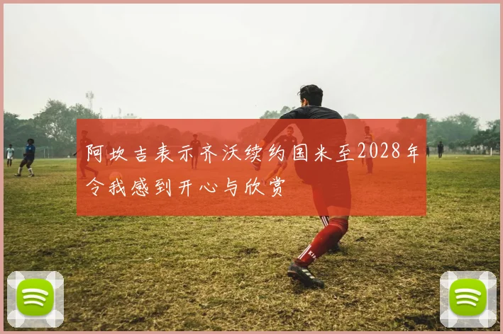 阿坎吉表示齐沃续约国米至2028年令我感到开心与欣赏