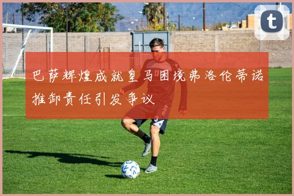 巴萨辉煌成就皇马困境弗洛伦蒂诺推卸责任引发争议