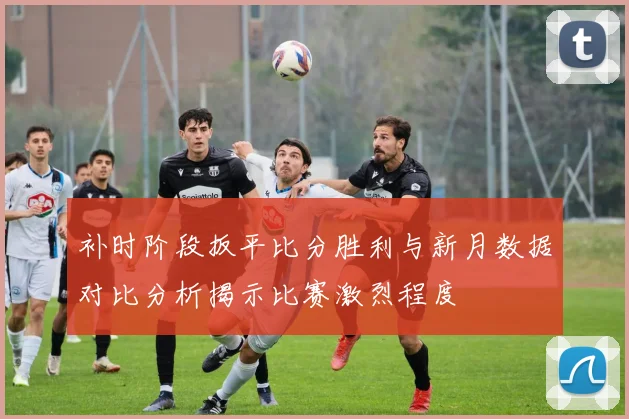 补时阶段扳平比分胜利与新月数据对比分析揭示比赛激烈程度
