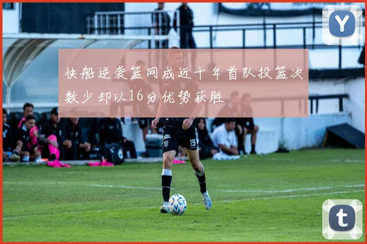 快船逆袭篮网成近十年首队投篮次数少却以16分优势获胜