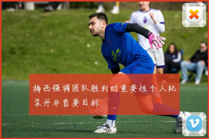 梅西强调团队胜利的重要性个人纪录并非首要目标