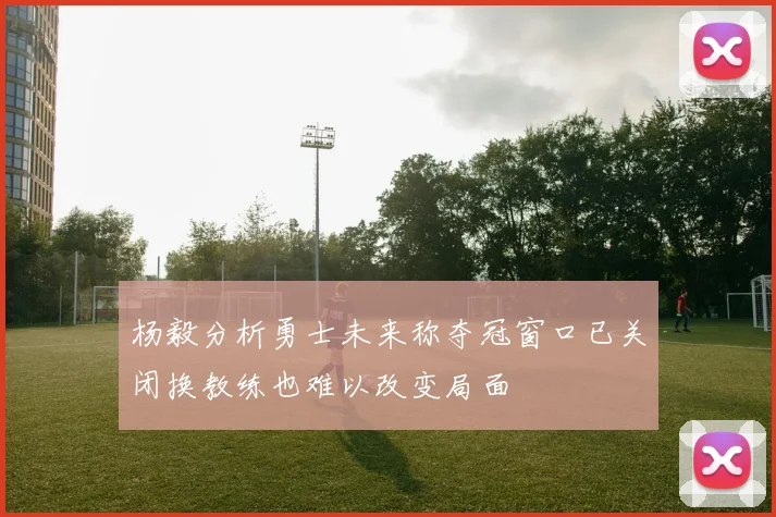 杨毅分析勇士未来称夺冠窗口已关闭换教练也难以改变局面